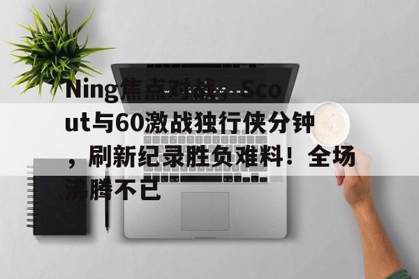 Jiuyou Game-包含Ning焦点对战，Scout与60激战独行侠分钟，刷新纪录胜负难料！全场沸腾不已的词条