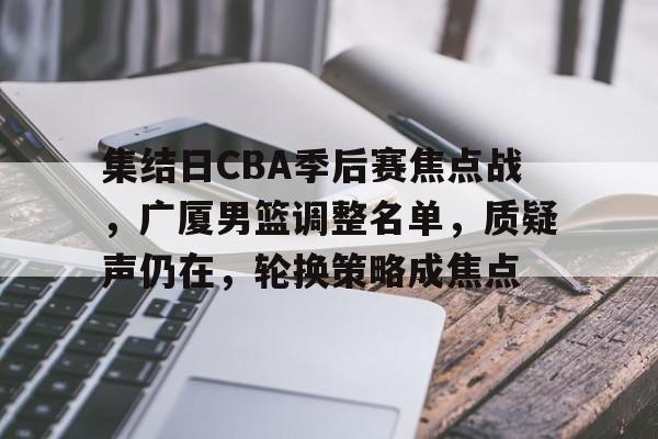 九游娱乐官方网站-关于集结日CBA季后赛焦点战，广厦男篮调整名单，质疑声仍在，轮换策略成焦点的信息
